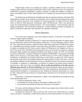 Aquecimento Global


	        Popularizando a idéia: ao ser perdido por acidente, o petróleo vira lixo, um lixo como outro
qualquer, apenas diferente do qual nos desfazemos todos os dias. A diferença é que o lixo doméstico
é fabricado em pequenas quantidades, enquanto o petróleo é medido em toneladas ou milhões de
barris. A semelhança entre os dois: ambos (petróleo e lixo humano) vão para uma bacia de sedimen-
tação.
	        Os animais que são diretamente atingidos pelo óleo dos desastres morrem e não fazem falta
à população de espécies de um modo geral, exatamente como a espécie humana nada pode fazer pela
morte de milhares de pessoas como resultado do tsunami acontecido na região do Oceano Índico
onde, no Natal de 2004, pereceram oficialmente, quase 300.000 pessoas. Tudo é uma questão de
escala. Na escala humana há “grandes desastres”. Em escala geológica, o mesmo desastre não tem
qualquer importância. Não tem qualquer significado. A própria dinâmica existente na superfície do
globo se incumbe de solucionar o que chamamos de “desastres ambientais”.

                                       Outros Desastres
	        Se for feita uma comparação com outros desastres naturais, os desastres com petróleo são
mínimos. Seguem alguns exemplos:
	        Em Tangshan, na China, em julho de 76, ocorreu um terremoto que matou em alguns segun-
dos 242.400 pessoas, destruiu 93% dos edifícios residenciais e 78% dos industriais; ainda na China,
em 1556, outro terremoto abalou a cidade de Shanxi onde foram registradas 830.000 mortes, apesar
da antiguidade da ocorrência, quando os meios para obter informações eram precários. Em Kanto,
no Japão, em setembro de 1923, tremeu a terra e matou 143.000 pessoas. Em Tsinghai, na China, no
dia 23 de maio de 1927, 200.000 pessoas pereceram devido a um tremor de terra de poucos segundos
de duração. Basta lembrar mais algumas localidades como Kobe, no Japão, em 1995, com um abalo
de 6,9 na escala Richter, morreram 5.500 pessoas, deixando 26.000 feridos e um prejuízo de US$ 200
bilhões. Em S. Francisco, nos Estados Unidos, em 1906. Lisboa, em 1755 e Cadiz na Espanha. A ilha
de Krakatoa, na Indonésia, que desapareceu do mapa e muitos outros exemplos que o leitor conhece,
são desastres muito piores que qualquer derrame de algum petróleo no mar ou em terra, e não têm
eles qualquer influência no prosseguimento da vida na superfície da Terra. Não estamos enumerando
os incêndios, as enchentes, as tempestades, os furacões, os tsunamis, que matam muitos animais e
nem por isso a vida cessa. É que, na realidade, são as escalas que precisam ser levadas em con-
sideração para apreciar os diversos fenômenos. Humanamente falando, alguns são assustadores.
Geologicamente, os mesmos acontecimentos não têm a menor importância, não afetando em nada o
comportamento do planeta e a continuação da vida. Nenhum dos desastres mencionados ou a soma
de todos, chega perto do que aconteceu na fragmentação continental ou no levantamento da cadeia
dos Andes.
	        Finalmente, a variação das temperaturas no globo é uma dependência da existência de três
fatores praticamente fixos:
         •	 A fonte de energia que é única: o Sol.
         •	 A inclinação do eixo de rotação da Terra sobre a eclíptica que é fixa e
         •	 O movimento de translação do globo que determina o ano tropical.

	       No campo, não há nenhuma evidência, ou fatos, de que algum desses fatores tenha se modi-
ficado ao longo da evolução do planeta.
	       Na posição do solstício de verão ao norte (21-06), será inverno no hemisfério sul, e quanto
mais ao sul maior o resfriamento, sendo máximo dentro do círculo polar antártico. Invertem-se essas


                                               61
 