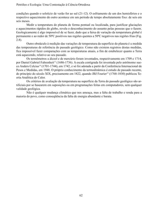 Petróleo e Ecologia: Uma Contestação à	Ciência	Ortodoxa

condições quando o solstício de verão for ao sul (21-12). O esfriamento de um dos hemisférios e o
respectivo aquecimento do outro acontece em um período de tempo absolutamente fixo: de seis em
seis meses.
	         Medir a temperatura do planeta de forma pontual ou localizada, para justificar glaciações
e aquecimentos rápidos do globo, revela o desconhecimento do assunto pelas pessoas que o fazem.
Geologicamente é algo impossível de se fazer, dado que a faixa de variação da temperatura global é
permanente e ao redor de 50ºC positivos nas regiões quentes a 50ºC negativos nas regiões frias (Fig.
2.8).
	         Outro obstáculo à medição das variações de temperatura da superfície do planeta é a medida
das temperaturas de referência do passado geológico. Como não existem registros destas medidas,
fica impossível fazer comparações com as temperaturas atuais, a fim de estabelecer quanto a Terra
está aquecendo, relativo ao seu passado.
	         Os termômetros a álcool e de mercúrio foram inventados, respectivamente em 1709 e 1714,
por Daniel Gabriel Fahrenheit13 (1686-1736). A escala centígrada foi inventada pelo astrônomo sue-
co Anders Celcius14 (1701-1744), em 1742, e só foi adotada a partir da Conferência Internacional de
Pesos e Medidas, em 1948. O próprio conhecimento da termodinâmica é estudo de passado recente,
do princípio do século XIX, precisamente em 1822, quando JBJ Fourier15 (1768-1830) publicou Te-
oria Analítica do Calor.
	         Os critérios de avaliação da temperatura na superfície da Terra do passado geológico são ar-
tificiais por se basearem em suposições ou em programações feitas em computadores, sem qualquer
validade geológica.
	         Não é qualquer mudança climática que nos ameaça, mas a falta de trabalho e renda para a
maioria do povo, como conseqüência da falta de energia abundante e barata.




                                                   62
 