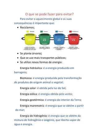O que se pode fazer para evitar?
    Para evitar o aquecimento global e as suas
consequências é importante que:
    Reciclemos;




    Se plante árvores;
    Que se use mais transportes públicos;
    Se utilize novas formas de energia:
     Energia hidráulica: é a energia produzida em
barragens;
     Biomassa: é energia produzida pela transformação
de produtos de origem animal e vegetal;
    Energia solar: é obtida pela luz do Sol;
    Energia eólica: é energia obtida pelo vento;
    Energia geotérmica: é energia do interior da Terra;
   Energia maremotriz: é energia que se obtém a partir
do mar;
    Energia do hidrogénio: é energia que se obtém da
mistura de hidrogénio e oxigénio, que liberta vapor de
água e energia.
 