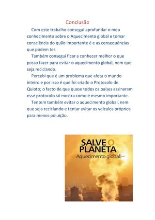 Conclusão
   Com este trabalho consegui aprofundar o meu
conhecimento sobre o Aquecimento global e tomar
consciência do quão importante é e as consequências
que podem ter.
   Também consegui ficar a conhecer melhor o que
posso fazer para evitar o aquecimento global, nem que
seja reciclando.
   Percebi que é um problema que afeta o mundo
inteiro e por isso é que foi criado o Protocolo de
Quioto; o facto de que quase todos os países assinaram
esse protocolo só mostra como é mesmo importante.
   Tentem também evitar o aquecimento global, nem
que seja reciclando e tentar evitar os veículos próprios
para menos poluição.
 