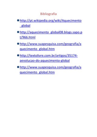 Bibliografia
 http://pt.wikipedia.org/wiki/Aquecimento
  _global
 http://aquecimento_global08.blogs.sapo.p
  t/966.html
 http://www.suapesquisa.com/geografia/a
  quecimento_global.htm
 http://textolivre.com.br/artigos/35174-
  aevolucao-do-aquecimento-global
 http://www.suapesquisa.com/geografia/a
  quecimento_global.htm
 