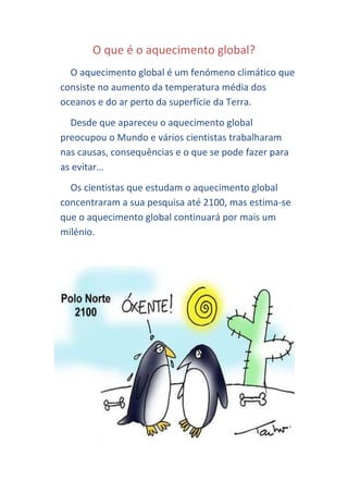 O que é o aquecimento global?
  O aquecimento global é um fenómeno climático que
consiste no aumento da temperatura média dos
oceanos e do ar perto da superfície da Terra.
  Desde que apareceu o aquecimento global
preocupou o Mundo e vários cientistas trabalharam
nas causas, consequências e o que se pode fazer para
as evitar…
  Os cientistas que estudam o aquecimento global
concentraram a sua pesquisa até 2100, mas estima-se
que o aquecimento global continuará por mais um
milénio.
 