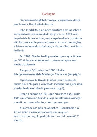 Evolução
    O aquecimento global começou a agravar-se desde
que houve a Revolução Industrial.
      John Tyndall foi o primeiro cientista a avisar sobre as
consequências da quantidade de gases, em 1859, mas
depois dele houve outros, mas ninguém deu importância,
não foi o suficiente para se começar a tomar precauções
e foi-se continuando a abrir poços de petróleo, a utilizar a
indústria.
    Em 1960, Charles Keeling revelou que a quantidade
de CO2 tinha aumentado assim como a temperatura
média do planeta.
     Até que a ONU criou em 1988 o Painel
Intergovernamental de Mudanças Climáticas (ver pág.5)
     O protocolo de Quioto (Kyoto) foi um protocolo
criado em 1997 para a criação de medidas que ajudassem
a redução de emissão de gases (ver pág.5).
     Desde a criação do IPCC, que em vários anos, eram
feitos relatórios mostrando que já se estavam a começar
a sentir as consequências, como por exemplo:
     As camadas de gelo na Antártica, Groenlândia e o
Ártico estão a encolher cada vez mais e que o
derretimento do gelo pode elevar o nível do mar até 7
metros.
 