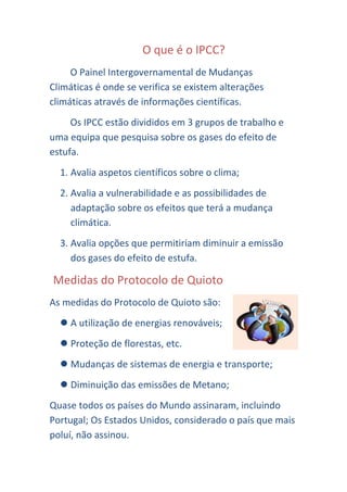 O que é o IPCC?
     O Painel Intergovernamental de Mudanças
Climáticas é onde se verifica se existem alterações
climáticas através de informações científicas.
     Os IPCC estão divididos em 3 grupos de trabalho e
uma equipa que pesquisa sobre os gases do efeito de
estufa.
  1. Avalia aspetos científicos sobre o clima;
  2. Avalia a vulnerabilidade e as possibilidades de
     adaptação sobre os efeitos que terá a mudança
     climática.
  3. Avalia opções que permitiriam diminuir a emissão
     dos gases do efeito de estufa.

Medidas do Protocolo de Quioto
As medidas do Protocolo de Quioto são:
   A utilização de energias renováveis;
   Proteção de florestas, etc.
   Mudanças de sistemas de energia e transporte;
   Diminuição das emissões de Metano;
Quase todos os países do Mundo assinaram, incluindo
Portugal; Os Estados Unidos, considerado o país que mais
poluí, não assinou.
 