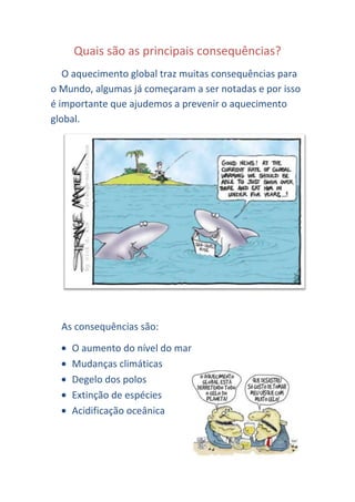 Quais são as principais consequências?
   O aquecimento global traz muitas consequências para
o Mundo, algumas já começaram a ser notadas e por isso
é importante que ajudemos a prevenir o aquecimento
global.




  As consequências são:

    O aumento do nível do mar
    Mudanças climáticas
    Degelo dos polos
    Extinção de espécies
    Acidificação oceânica
 