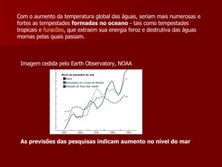 Com o aumento da temperatura global das águas, seriam mais numerosas e fortes as tempestades  formadas no oceano  - tais como tempestades tropicais e  furacões , que extraem sua energia feroz e destrutiva das águas mornas pelas quais passam.  Imagem cedida pelo Earth Observatory, NOAA As previsões das pesquisas indicam aumento no nível do mar   