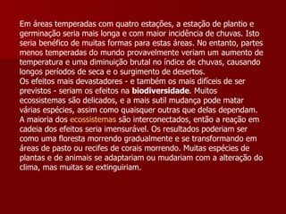 Em áreas temperadas com quatro estações, a estação de plantio e germinação seria mais longa e com maior incidência de chuvas. Isto seria benéfico de muitas formas para estas áreas. No entanto, partes menos temperadas do mundo provavelmente veriam um aumento de temperatura e uma diminuição brutal no índice de chuvas, causando longos períodos de seca e o surgimento de desertos.  Os efeitos mais devastadores - e também os mais difíceis de ser previstos - seriam os efeitos na  biodiversidade . Muitos ecossistemas são delicados, e a mais sutil mudança pode matar várias espécies, assim como quaisquer outras que delas dependam. A maioria dos  ecossistemas  são interconectados, então a reação em cadeia dos efeitos seria imensurável. Os resultados poderiam ser como uma floresta morrendo gradualmente e se transformando em áreas de pasto ou recifes de corais morrendo. Muitas espécies de plantas e de animais se adaptariam ou mudariam com a alteração do clima, mas muitas se extinguiriam.  