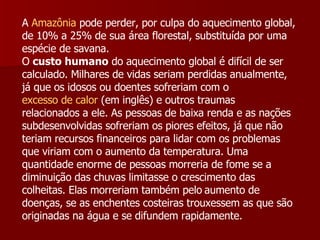 A  Amazônia  pode perder, por culpa do aquecimento global, de 10% a 25% de sua área florestal, substituída por uma espécie de savana. O  custo humano  do aquecimento global é difícil de ser calculado. Milhares de vidas seriam perdidas anualmente, já que os idosos ou doentes sofreriam com o  excesso de calor  (em inglês) e outros traumas relacionados a ele. As pessoas de baixa renda e as nações subdesenvolvidas sofreriam os piores efeitos, já que não teriam recursos financeiros para lidar com os problemas que viriam com o aumento da temperatura. Uma quantidade enorme de pessoas morreria de fome se a diminuição das chuvas limitasse o crescimento das colheitas. Elas morreriam também pelo   aumento de doenças, se as enchentes costeiras trouxessem as que são originadas na água e se difundem rapidamente.   