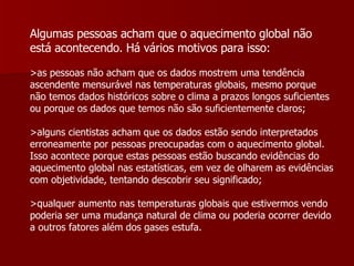 Algumas pessoas acham que o aquecimento global não está acontecendo. Há vários motivos para isso:   >as pessoas não acham que os dados mostrem uma tendência ascendente mensurável nas temperaturas globais, mesmo porque não temos dados históricos sobre o clima a prazos longos suficientes ou porque os dados que temos não são suficientemente claros;  >alguns cientistas acham que os dados estão sendo interpretados erroneamente por pessoas preocupadas com o aquecimento global. Isso acontece porque estas pessoas estão buscando evidências do aquecimento global nas estatísticas, em vez de olharem as evidências com objetividade, tentando descobrir seu significado;  >qualquer aumento nas temperaturas globais que estivermos vendo poderia ser uma mudança natural de clima ou poderia ocorrer devido a outros fatores além dos gases estufa.  