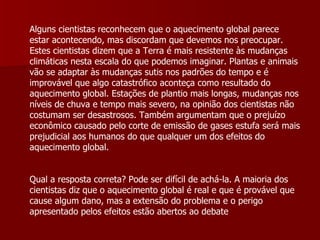 Alguns cientistas reconhecem que o aquecimento global parece estar acontecendo, mas discordam que devemos nos preocupar. Estes cientistas dizem que a Terra é mais resistente às mudanças climáticas nesta escala do que podemos imaginar. Plantas e animais vão se adaptar às mudanças sutis nos padrões do tempo e é improvável que algo catastrófico aconteça como resultado do aquecimento global. Estações de plantio mais longas, mudanças nos níveis de chuva e tempo mais severo, na opinião dos cientistas não costumam ser desastrosos. Também argumentam que o prejuízo econômico causado pelo corte de emissão de gases estufa será mais prejudicial aos humanos do que qualquer um dos efeitos do aquecimento global.  Qual a resposta correta? Pode ser difícil de achá-la. A maioria dos cientistas diz que o aquecimento global é real e que é provável que cause algum dano, mas a extensão do problema e o perigo apresentado pelos efeitos estão abertos ao debate  