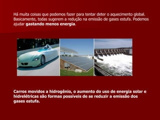 Há muita coisas que podemos fazer para tentar deter o aquecimento global. Basicamente, todas sugerem a redução na emissão de gases estufa. Podemos ajudar  gastando menos energia .  Carros movidos a hidrogênio, o aumento do uso de energia solar e hidrelétricas são formas possíveis de se reduzir a emissão dos gases estufa. 