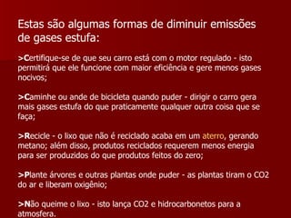 Estas são algumas formas de diminuir emissões de gases estufa:   > C ertifique-se de que seu carro está com o motor regulado - isto permitirá que ele funcione com maior eficiência e gere menos gases nocivos;  >C aminhe ou ande de bicicleta quando puder - dirigir o carro gera mais gases estufa do que praticamente qualquer outra coisa que se faça;  >R ecicle - o lixo que não é reciclado acaba em um  aterro , gerando metano; além disso, produtos reciclados requerem menos energia para ser produzidos do que produtos feitos do zero;  >P lante árvores e outras plantas onde puder - as plantas tiram o CO2 do ar e liberam oxigênio;  >N ão queime o lixo - isto lança CO2 e hidrocarbonetos para a atmosfera.  .  