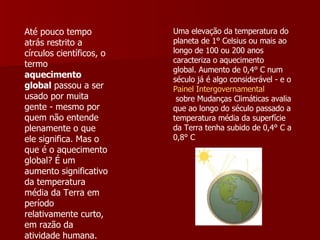 Até pouco tempo atrás restrito a círculos científicos, o termo   aquecimento global  passou a ser usado por muita gente - mesmo por quem não entende plenamente o que ele significa. Mas o que é o aquecimento global? É um aumento significativo da temperatura média da Terra em período relativamente curto, em razão da atividade humana. Uma elevação da temperatura do planeta de 1° Celsius ou mais ao longo de 100 ou 200 anos caracteriza o aquecimento global. Aumento de 0,4° C num século já é algo considerável - e o  Painel  Intergovernamental  sobre Mudanças Climáticas  avalia que ao longo do século passado a temperatura média da superfície da Terra tenha subido de 0,4° C a 0,8° C  