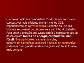 Os carros queimam combustível fóssil, mas os carros com combustível mais eficiente emitem menos CO2, especialmente os  carros híbridos . Caminhe ou use sua bicicleta se possível ou dê caronas a caminho do trabalho.  Para deter a emissão dos gases estufa é necessário que se desenvolvam  fontes de energia combustível não-fóssil .  Energia hidrelétrica ,  energia solar ,  motores de hidrogênio ,  biodiesel  e  células de combustível  poderiam criar grandes cortes nos gases estufa se fossem mais comuns 