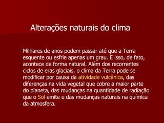 Alterações naturais do clima Milhares de anos podem passar até que a Terra esquente ou esfrie apenas um grau. E isso, de fato, acontece de forma natural. Além dos recorrentes ciclos de eras glaciais, o clima da Terra pode se modificar por causa da  atividade vulcânica , das diferenças na vida vegetal que cobre a maior parte do planeta, das mudanças na quantidade de radiação que o  Sol  emite e das mudanças naturais na química da atmosfera. 