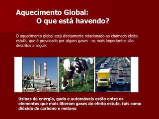 Aquecimento Global: O que está havendo? O aquecimento global está diretamente relacionado ao chamado efeito estufa, que é provocado por alguns gases - os mais importantes são descritos a seguir:  Usinas de energia, gado e automóveis estão entre os elementos que mais liberam gases do efeito estufa, tais como dióxido de carbono e metano 