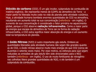 Dióxido de carbono  (CO2). É um gás incolor, subproduto da combustão de matéria orgânica. Ele representa menos de 0,04% da atmosfera da Terra - a maior parte foi liberada muito cedo na vida do planeta pela atividade vulcânica. Hoje, a atividade humana bombeia enormes quantidades de CO2 na atmosfera, resultando em aumento total na sua concentração [ referência  - em inglês]. O aumento de sua concentração é considerado o fator primário no aquecimento global, porque o CO2 absorve  radiação infravermelha . Como a maior parte da energia que escapa da atmosfera da Terra sai na forma de radiação infravermelha, o CO2 extra significa maior absorção de energia e um aumento total na temperatura do planeta.  O   óxido Nitroso  (N2O) é outro importante gás estufa. Embora as quantidades liberadas pela atividade humana não sejam tão grandes quanto as de CO2, o óxido nitroso absorve muito mais energia do que CO2 (cerca de duzentas e setenta vezes mais). Por esse motivo, os esforços para que sejam reduzidas as emissões de gás estufa têm sido direcionados para o NO2 também [ referência  - em inglês]. O uso de muito fertilizante de nitrogênio nas colheitas libera grandes quantidades de N2O, e ele também é um subproduto da combustão.  