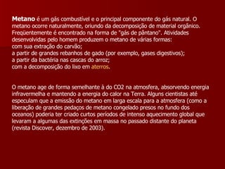 Metano  é um gás combustível e o principal componente do gás natural. O metano ocorre naturalmente, oriundo da decomposição de material orgânico. Freqüentemente é encontrado na forma de "gás de pântano". Atividades desenvolvidas pelo homem produzem o metano de várias formas:  com sua extração do carvão;  a partir de grandes rebanhos de gado (por exemplo, gases digestivos);  a partir da bactéria nas cascas do arroz;  com a decomposição do lixo em  aterros .  O metano age de forma semelhante à do CO2 na atmosfera, absorvendo energia infravermelha e mantendo a energia do calor na Terra. Alguns cientistas até especulam que a emissão do metano em larga escala para a atmosfera (como a liberação de grandes pedaços de metano congelado presos no fundo dos oceanos) poderia ter criado curtos períodos de intenso aquecimento global que levaram a algumas das extinções em massa no passado distante do planeta (revista Discover, dezembro de 2003).  