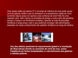 Uma queda média de apenas 5° C ao longo de milhares de anos pode causar uma era glacial; então o que irá acontecer se a temperatura média da Terra aumentar alguns graus em apenas umas centenas de anos? Não há uma resposta clara. Nem mesmo as previsões do tempo a curto prazo são perfeitas porque o tempo é um fenômeno complexo. Quando se trata de previsões climáticas a longo prazo, tudo o que podemos conseguir são adivinhações baseadas em nosso conhecimento dos padrões climáticos ao longo da história.  Uns dos efeitos possíveis do aquecimento global é a inundação de ilhas baixas devido ao aumento do nível do mar, maior freqüência de fortes tempestades e o derretimento das geleiras e calotas polares   . 