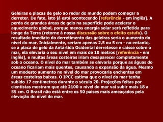 Geleiras e placas de gelo ao redor do mundo podem começar a derreter. De fato, isto já está acontecendo [ referência  - em inglês]. A perda de grandes áreas de gelo na superfície pode acelerar o aquecimento global, porque menos energia solar será refletida para longe da Terra (retorne à nossa  discussão sobre o efeito estufa ). O resultado imediato do derretimento das geleiras seria o aumento do nível do mar. Inicialmente, seriam apenas 2,5 ou 5 cm - no entanto, se a placa de gelo da Antártida Ocidental derretesse e caísse sobre o mar, ela elevaria o seu nível em mais de 10 metros [ referência  - em inglês], e muitas áreas costeiras iriam desaparecer completamente sob o oceano. O nível do mar também se elevaria porque as águas do oceano ficariam mais quentes, causando a expansão da água. Mesmo um modesto aumento no nível do mar provocaria enchentes em áreas costeiras baixas. O IPCC estima que o nível do mar tenha subido 17 centímetros durante o século 20. Projeções feitas por cientistas mostram que até 2100 o nível do mar vai subir mais 18 a 55 cm. O Brasil não está entre os 50 países mais ameaçados pela elevação do nível do mar. 