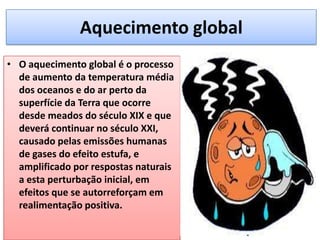 Aquecimento global
• O aquecimento global é o processo
de aumento da temperatura média
dos oceanos e do ar perto da
superfície da Terra que ocorre
desde meados do século XIX e que
deverá continuar no século XXI,
causado pelas emissões humanas
de gases do efeito estufa, e
amplificado por respostas naturais
a esta perturbação inicial, em
efeitos que se autorreforçam em
realimentação positiva.
 