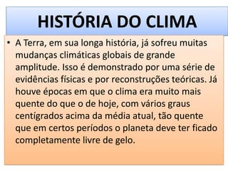 HISTÓRIA DO CLIMA
• A Terra, em sua longa história, já sofreu muitas
mudanças climáticas globais de grande
amplitude. Isso é demonstrado por uma série de
evidências físicas e por reconstruções teóricas. Já
houve épocas em que o clima era muito mais
quente do que o de hoje, com vários graus
centígrados acima da média atual, tão quente
que em certos períodos o planeta deve ter ficado
completamente livre de gelo.
 