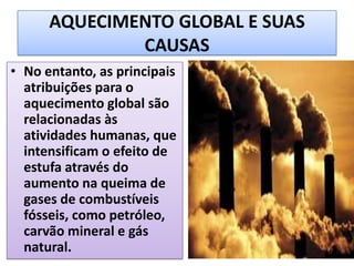 AQUECIMENTO GLOBAL E SUAS
CAUSAS
• No entanto, as principais
atribuições para o
aquecimento global são
relacionadas às
atividades humanas, que
intensificam o efeito de
estufa através do
aumento na queima de
gases de combustíveis
fósseis, como petróleo,
carvão mineral e gás
natural.
 