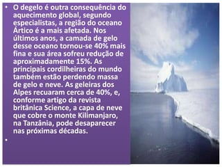 • O degelo é outra consequência do
aquecimento global, segundo
especialistas, a região do oceano
Ártico é a mais afetada. Nos
últimos anos, a camada de gelo
desse oceano tornou-se 40% mais
fina e sua área sofreu redução de
aproximadamente 15%. As
principais cordilheiras do mundo
também estão perdendo massa
de gelo e neve. As geleiras dos
Alpes recuaram cerca de 40%, e,
conforme artigo da revista
britânica Science, a capa de neve
que cobre o monte Kilimanjaro,
na Tanzânia, pode desaparecer
nas próximas décadas.
•
 