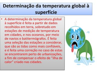Determinação da temperatura global à
superfície
• A determinação da temperatura global
à superfície é feita a partir de dados
recolhidos em terra, sobretudo em
estações de medição de temperatura
em cidades, e nos oceanos, por meio
de navios e batitermógrafos. É feita
uma seleção das estações a considerar,
que são as tidas como mais confiáveis,
e é feita uma correção no caso de estas
se encontrarem perto de urbanizações,
a fim de compensar o efeito de "ilha de
calor" criado nas cidades.
 
