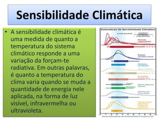 Sensibilidade Climática
• A sensibilidade climática é
uma medida de quanto a
temperatura do sistema
climático responde a uma
variação da forçam-te
radiativa. Em outras palavras,
é quanto a temperatura do
clima varia quando se muda a
quantidade de energia nele
aplicada, na forma de luz
visível, infravermelha ou
ultravioleta.
 