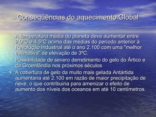 Conseqüências do aquecimento Global
• A temperatura média do planeta deve aumentar entre
•
•

2,0ºC e 4,5ºC acima das médias do período anterior à
Revolução Industrial até o ano 2.100 com uma "melhor
estimativa" de elevação de 3ºC.
Possibilidade de severo derretimento do gelo do Ártico e
da Groenlândia nos próximos séculos
A cobertura de gelo da muito mais gelada Antártida
aumentaria até 2.100 em razão de maior precipitação de
neve, o que contribuiria para amenizar o efeito de
aumento dos níveis dos oceanos em até 10 centímetros.

 