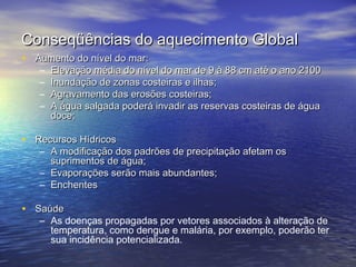Conseqüências do aquecimento Global
• Aumento do nível do mar:
–
–
–
–

Elevação média do nível do mar de 9 à 88 cm até o ano 2100
Inundação de zonas costeiras e ilhas;
Agravamento das erosões costeiras;
A água salgada poderá invadir as reservas costeiras de água
doce;

• Recursos Hídricos

– A modificação dos padrões de precipitação afetam os
suprimentos de água;
– Evaporações serão mais abundantes;
– Enchentes

• Saúde

– As doenças propagadas por vetores associados à alteração de
temperatura, como dengue e malária, por exemplo, poderão ter
sua incidência potencializada.

 