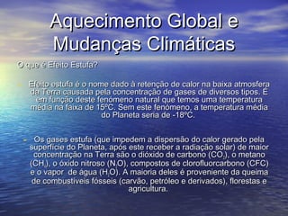 Aquecimento Global e
Mudanças Climáticas
O que é Efeito Estufa?

- Efeito estufa é o nome dado à retenção de calor na baixa atmosfera
da Terra causada pela concentração de gases de diversos tipos. É
em função deste fenómeno natural que temos uma temperatura
média na faixa de 15ºC. Sem este fenómeno, a temperatura média
do Planeta seria de -18ºC.

- Os gases estufa (que impedem a dispersão do calor gerado pela

superfície do Planeta, após este receber a radiação solar) de maior
concentração na Terra são o dióxido de carbono (CO 2), o metano
(CH4), o óxido nitroso (N2O), compostos de clorofluorcarbono (CFC)
e o vapor de água (H2O). A maioria deles é proveniente da queima
de combustíveis fósseis (carvão, petróleo e derivados), florestas e
agricultura.

 