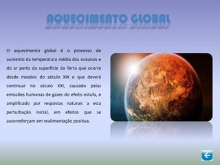 AQUECIMENTO GLOBAL
O aquecimento global é o processo de
aumento da temperatura média dos oceanos e
do ar perto da superfície da Terra que ocorre
desde meados do século XIX e que deverá
continuar no século XXI, causado pelas
emissões humanas de gases do efeito estufa, e
amplificado por respostas naturais a esta
perturbação inicial, em efeitos que se
autorreforçam em realimentação positiva.
 