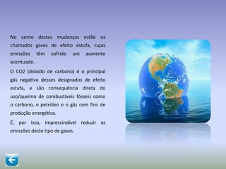 No cerne destas mudanças estão os
chamados gases de efeito estufa, cujas
emissões têm sofrido um aumento
acentuado.
O CO2 (dióxido de carbono) é o principal
gás negativo desses designados de efeito
estufa, e são consequência direta do
uso/queima de combustíveis fósseis como
o carbono, o petróleo e o gás com fins de
produção energética.
É, por isso, imprescindível reduzir as
emissões deste tipo de gases.
 