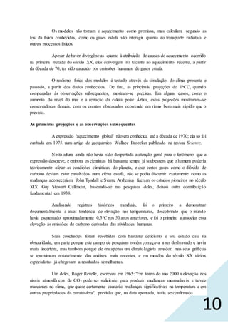 10
Os modelos não tomam o aquecimento como premissa, mas calculam, segundo as
leis da física conhecidas, como os gases estufa vão interagir quanto ao transporte radiativo e
outros processos físicos.
Apesar de haver divergências quanto à atribuição de causas do aquecimento ocorrido
na primeira metade do século XX, eles convergem no tocante ao aquecimento recente, a partir
da década de 70, ter sido causado por emissões humanas de gases estufa.
O realismo físico dos modelos é testado através da simulação do clima presente e
passado, a partir dos dados conhecidos. De fato, as principais projeções do IPCC, quando
comparadas às observações subsequentes, mostram-se precisas. Em alguns casos, como o
aumento do nível do mar e a retração da calota polar Ártica, estas projeções mostraram-se
conservadoras demais, com os eventos observados ocorrendo em ritmo bem mais rápido que o
previsto.
As primeiras projeções e as observações subsequentes
A expressão "aquecimento global" não era conhecida até a década de 1970; ela só foi
cunhada em 1975, num artigo do geoquímico Wallace Broecker publicado na revista Science.
Nesta altura ainda não havia sido despertada a atenção geral para o fenômeno que a
expressão descreve, e embora os cientistas há bastante tempo já soubessem que o homem poderia
teoricamente afetar as condições climáticas do planeta, e que certos gases como o dióxido de
carbono deviam estar envolvidos num efeito estufa, não se podia discernir exatamente como as
mudanças aconteceriam. John Tyndall e Svante Arrhenius fizeram os estudos pioneiros no século
XIX. Guy Stewart Callendar, baseando-se nas pesquisas deles, deixou outra contribuição
fundamental em 1938.
Analisando registros históricos mundiais, foi o primeiro a demonstrar
documentalmente a atual tendência de elevação nas temperaturas, descobrindo que o mundo
havia esquentado aproximadamente 0,3°C nos 50 anos anteriores, e foi o primeiro a associar essa
elevação às emissões de carbono derivadas das atividades humanas.
Suas conclusões foram recebidas com bastante ceticismo e seu estudo caiu na
obscuridade, em parte porque este campo de pesquisas recém começava a ser desbravado e havia
muita incerteza, mas também porque ele era apenas um climatologista amador, mas seus gráficos
se aproximam notavelmente das análises mais recentes, e em meados do século XX vários
especialistas já chegavam a resultados semelhantes.
Um deles, Roger Revelle, escreveu em 1965: "Em torno do ano 2000 a elevação nos
níveis atmosféricos de CO2 pode ser suficiente para produzir mudanças mensuráveis e talvez
marcantes no clima, que quase certamente causarão mudanças significativas na temperatura e em
outras propriedades da estratosfera", previsão que, na data apontada, havia se confirmado
 
