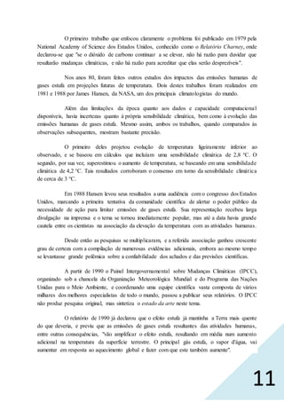 11
O primeiro trabalho que enfocou claramente o problema foi publicado em 1979 pela
National Academy of Science dos Estados Unidos, conhecido como o Relatório Charney, onde
declarou-se que "se o dióxido de carbono continuar a se elevar, não há razão para duvidar que
resultarão mudanças climáticas, e não há razão para acreditar que elas serão desprezíveis".
Nos anos 80, foram feitos outros estudos dos impactos das emissões humanas de
gases estufa em projeções futuras de temperatura. Dois destes trabalhos foram realizados em
1981 e 1988 por James Hansen, da NASA, um dos principais climatologistas do mundo.
Além das limitações da época quanto aos dados e capacidade computacional
disponíveis, havia incertezas quanto à própria sensibilidade climática, bem como à evolução das
emissões humanas de gases estufa. Mesmo assim, ambos os trabalhos, quando comparados às
observações subsequentes, mostram bastante precisão.
O primeiro deles projetou evolução de temperatura ligeiramente inferior ao
observado, e se baseou em cálculos que incluíam uma sensibilidade climática de 2,8 °C. O
segundo, por sua vez, superestimou o aumento de temperatura, se baseando em uma sensibilidade
climática de 4,2 °C. Tais resultados corroboram o consenso em torno da sensibilidade climática
de cerca de 3 °C.
Em 1988 Hansen levou seus resultados a uma audiência com o congresso dos Estados
Unidos, marcando a primeira tentativa da comunidade científica de alertar o poder público da
necessidade de ação para limitar emissões de gases estufa. Sua representação recebeu larga
divulgação na imprensa e o tema se tornou imediatamente popular, mas até a data havia grande
cautela entre os cientistas na associação da elevação da temperatura com as atividades humanas.
Desde então as pesquisas se multiplicaram, e a referida associação ganhou crescente
grau de certeza com a compilação de numerosas evidências adicionais, embora ao mesmo tempo
se levantasse grande polêmica sobre a confiabilidade dos achados e das previsões científicas.
A partir de 1990 o Painel Intergovernamental sobre Mudanças Climáticas (IPCC),
organizado sob a chancela da Organização Meteorológica Mundial e do Programa das Nações
Unidas para o Meio Ambiente, e coordenando uma equipe científica vasta composta de vários
milhares dos melhores especialistas de todo o mundo, passou a publicar seus relatórios. O IPCC
não produz pesquisa original, mas sintetiza o estado da arte neste tema.
O relatório de 1990 já declarou que o efeito estufa já mantinha a Terra mais quente
do que deveria, e previu que as emissões de gases estufa resultantes das atividades humanas,
entre outras consequências, "vão amplificar o efeito estufa, resultando em média num aumento
adicional na temperatura da superfície terrestre. O principal gás estufa, o vapor d'água, vai
aumentar em resposta ao aquecimento global e fazer com que este também aumente".
 