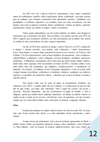 12
Em 2007 veio à luz o Quarto Relatório, apresentando a mais ampla e atualizada
síntese do conhecimento científico sobre o aquecimento global, confirmando, com muito elevado
grau de confiança, que o homem é responsável pelo aquecimento presente, e detalhando com
profundidade as evidências disponíveis e as condições atuais nos vários ecossistemas e na vida
humana, bem como os impactos potenciais futuros sob diferentes cenários de emissão, sugerindo
adicionalmente formas de combate às origens e efeitos do problema.
Vários estudos independentes que vêm sendo realizados nos últimos anos divulgaram
observações que se aproximam das faixas mais pessimistas dos cenários previstos pelo IPCC em
2007, e sugerem que as projeções anteriores, por mais preocupantes que já tenham sido, podem
na verdade ter sido conservadoras em vários aspectos importantes.
Até fins de 2014 deve aparecer na íntegra o Quinto Relatório do IPCC, atualizando
a situação e fazendo previsões com modelos mais sofisticados e dados observacionais
novos. Neste ínterim, os esboços finais aprovados do Sumário para Criadores de Políticas e dos
Volumes I, II e III, respectivamente sobre as bases científicas do aquecimento, sobre os impactos,
vulnerabilidades e adaptação, e sobre a mitigação, já foram divulgados, permitindo apreciações
preliminares. A bibliografia especializada sobre o tema mais que dobrou desde o último relatório,
dando muito maior segurança sobre as conclusões da síntese do IPCC, e trazendo análises novas
sobre dados antes não computados, que ampliaram consideravelmente o entendimento do
fenômeno. Em essência, os resultados do novo documento aumentaram o nível de certeza sobre
a origem humana do problema, confirmaram as tendências climáticas assinaladas nos relatórios
anteriores e a gravidade das perspectivas futuras, e alertaram que os riscos da inação se tornam a
cada dia maiores.
Para Suzana Kahn, que fez parte do grupo de pesquisadores brasileiros que
colaboram com o IPCC, "o grande ganho (do novo relatório) é a comprovação do que tem sido
dito há mais tempo, com muito mais informação sobre o papel dos oceanos, das nuvens e
aerossóis". Mercedes Bustamante, uma das coordenadoras do grupo de trabalho 3, sobre a
mitigação, aponta que também houve mudanças importantes em relação ao relatório anterior no
sentido de unir o estudo do uso da terra e das florestas com o da agricultura, em vista da maior
atenção que vem sendo dada à relação entre conservação da natureza e segurança alimentar
Clima
Projeção das mudanças no regime anual de chuvas até o fim do século XXI. As zonas
mais azuis devem receber mais chuvas, e as mais alaranjadas devem experimentar a maior
redução.
O mapa mostra que praticamente toda a área de produção agropecuária do Brasil, e
grandes biomas úmidos que dependem vitalmente de água e chuva abundantes, como o Pantanal
e a Mata Atlântica, estão sob ameaça de tornarem significativamente mais secos. Outros que
 