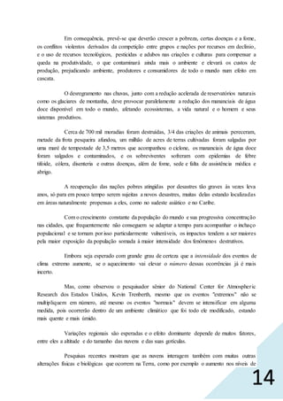 14
Em consequência, prevê-se que deverão crescer a pobreza, certas doenças e a fome,
os conflitos violentos derivados da competição entre grupos e nações por recursos em declínio,
e o uso de recursos tecnológicos, pesticidas e adubos nas criações e culturas para compensar a
queda na produtividade, o que contaminará ainda mais o ambiente e elevará os custos de
produção, prejudicando ambiente, produtores e consumidores de todo o mundo num efeito em
cascata.
O desregramento nas chuvas, junto com a redução acelerada de reservatórios naturais
como os glaciares de montanha, deve provocar paralelamente a redução dos mananciais de água
doce disponível em todo o mundo, afetando ecossistemas, a vida natural e o homem e seus
sistemas produtivos.
Cerca de 700 mil moradias foram destruídas, 3/4 das criações de animais pereceram,
metade da frota pesqueira afundou, um milhão de acres de terras cultivadas foram salgadas por
uma maré de tempestade de 3,5 metros que acompanhou o ciclone, os mananciais de água doce
foram salgados e contaminados, e os sobreviventes sofreram com epidemias de febre
tifoide, cólera, disenteria e outras doenças, além de fome, sede e falta de assistência médica e
abrigo.
A recuperação das nações pobres atingidas por desastres tão graves às vezes leva
anos, só para em pouco tempo serem sujeitas a novos desastres, muitas delas estando localizadas
em áreas naturalmente propensas a eles, como no sudeste asiático e no Caribe.
Com o crescimento constante da população do mundo e sua progressiva concentração
nas cidades, que frequentemente não conseguem se adaptar a tempo para acompanhar o inchaço
populacional e se tornam por isso particularmente vulneráveis, os impactos tendem a ser maiores
pela maior exposição da população somada à maior intensidade dos fenômenos destrutivos.
Embora seja esperado com grande grau de certeza que a intensidade dos eventos de
clima extremo aumente, se o aquecimento vai elevar o número dessas ocorrências já é mais
incerto.
Mas, como observou o pesquisador sênior do National Center for Atmospheric
Research dos Estados Unidos, Kevin Trenberth, mesmo que os eventos "extremos" não se
multipliquem em número, até mesmo os eventos "normais" devem se intensificar em alguma
medida, pois ocorrerão dentro de um ambiente climático que foi todo ele modificado, estando
mais quente e mais úmido.
Variações regionais são esperadas e o efeito dominante depende de muitos fatores,
entre eles a altitude e do tamanho das nuvens e das suas gotículas.
Pesquisas recentes mostram que as nuvens interagem também com muitas outras
alterações físicas e biológicas que ocorrem na Terra, como por exemplo o aumento nos níveis de
 