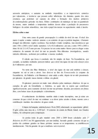 15
aerossóis antrópicos, o aumento na umidade troposférica e as imprevisíveis emissões
por vulcanismo, e teoriza-se que possam sofrer influências tão distantes quanto dos raios
cósmicos, que poderiam ser capazes de afetar a formação dos núcleos primários
de condensaçãodas gotículas da chuva. Efeitos combinados de mudanças no tipo ou quantidade
de nuvens, maior umidade e temperatura também devem afetar a produção de precursores
biológicos do ozônio atmosférico, mas todo o papel das nuvens no aquecimento ainda é incerto.
Efeitos sobre o mar
Uma outra causa de grande preocupação é a subida do nível do mar. O nível dos
mares é sujeito a muitas variáveis naturais e, ao contrário do que se poderia imaginar, é bastante
desigual nas diferentes regiões oceânicas. Sua medição é muito complexa, mas encontrou-se que
entre 1961 e 2003 o nível médio aumentou 1,8 (±0,5) milímetros por ano, e entre 1993 e 2003 o
ritmo foi de 3,1 (±0,7) mm por ano. Foi preciso ter em conta muitos fatores para se chegar a uma
estimativa do aumento do nível do mar no passado. Mas diferentes investigadores, usando
métodos diferentes, acabaram por confirmar o mesmo resultado.
O cálculo que levou à conclusão não foi simples de fazer. Na Escandinávia, por
exemplo, as medidas realizadas parecem indicar que o nível das águas do mar está a descer cerca
de 4 milímetros por ano.
No norte das Ilhas Britânicas, o nível das águas do mar está também a descer,
enquanto no sul se está a elevar. Isso deve-se ao fato da Fennoscandia (o conjunto da
Escandinávia, da Finlândia e da Dinamarca) estar ainda a subir, depois de ter sido pressionada
por glaciares de grande massa durante a última era glacial.
Os glaciares parecem ser muito mais afetados pelas mudanças climáticas do que as
camadas de gelo da Gronelândia e Antártica, as quais não se espera que contribuam
significativamente para o aumento do nível do mar nas próximas décadas, por estarem em climas
frios, com baixas taxas de precipitação e derretimento.
O conhecimento da dinâmica marinha ainda é muito incompleto, mas já existe um
consenso de que o nível do mar vai continuar a se elevar pelos séculos à frente, mesmo com a
estabilização imediata das emissões de gases estufa.
Colapso da banquisa antárticaLarsen B em 2002, relacionado ao aquecimento global.
O gelo cobria uma área de c. 3.250 km2. O contorno do estado de Rhode Island, nos Estados
Unidos, foi sobreposto para comparação.
As perdas totais de gelo mundial entre 2005 e 2009 foram calculadas pelo 5º
Relatório do IPCC em 301 gigatoneladas por ano (média), havendo grande consenso de que as
perdas vão continuar grandes no futuro próximo mesmo se as temperaturas se estabilizarem
imediatamente. Não há garantia de que a tendência será reversível.
 