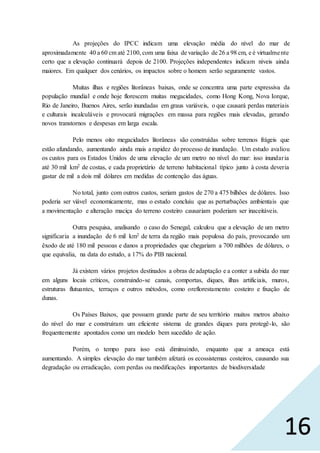 16
As projeções do IPCC indicam uma elevação média do nível do mar de
aproximadamente 40 a 60 cm até 2100, com uma faixa de variação de 26 a 98 cm, e é virtualmente
certo que a elevação continuará depois de 2100. Projeções independentes indicam níveis ainda
maiores. Em qualquer dos cenários, os impactos sobre o homem serão seguramente vastos.
Muitas ilhas e regiões litorâneas baixas, onde se concentra uma parte expressiva da
população mundial e onde hoje florescem muitas megacidades, como Hong Kong, Nova Iorque,
Rio de Janeiro, Buenos Aires, serão inundadas em graus variáveis, o que causará perdas materiais
e culturais incalculáveis e provocará migrações em massa para regiões mais elevadas, gerando
novos transtornos e despesas em larga escala.
Pelo menos oito megacidades litorâneas são construídas sobre terrenos frágeis que
estão afundando, aumentando ainda mais a rapidez do processo de inundação. Um estudo avaliou
os custos para os Estados Unidos de uma elevação de um metro no nível do mar: isso inundaria
até 30 mil km2 de costas, e cada proprietário de terreno habitacional típico junto à costa deveria
gastar de mil a dois mil dólares em medidas de contenção das águas.
No total, junto com outros custos, seriam gastos de 270 a 475 bilhões de dólares. Isso
poderia ser viável economicamente, mas o estudo concluiu que as perturbações ambientais que
a movimentação e alteração maciça do terreno costeiro causariam poderiam ser inaceitáveis.
Outra pesquisa, analisando o caso do Senegal, calculou que a elevação de um metro
significaria a inundação de 6 mil km2 de terra da região mais populosa do país, provocando um
êxodo de até 180 mil pessoas e danos a propriedades que chegariam a 700 milhões de dólares, o
que equivalia, na data do estudo, a 17% do PIB nacional.
Já existem vários projetos destinados a obras de adaptação e a conter a subida do mar
em alguns locais críticos, construindo-se canais, comportas, diques, ilhas artificiais, muros,
estruturas flutuantes, terraços e outros métodos, como oreflorestamento costeiro e fixação de
dunas.
Os Países Baixos, que possuem grande parte de seu território muitos metros abaixo
do nível do mar e construíram um eficiente sistema de grandes diques para protegê-lo, são
frequentemente apontados como um modelo bem sucedido de ação.
Porém, o tempo para isso está diminuindo, enquanto que a ameaça está
aumentando. A simples elevação do mar também afetará os ecossistemas costeiros, causando sua
degradação ou erradicação, com perdas ou modificações importantes de biodiversidade
 