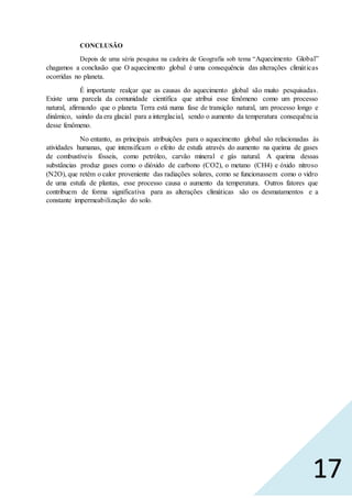 17
CONCLUSÃO
Depois de uma séria pesquisa na cadeira de Geografia sob tema “Aquecimento Global”
chagamos a conclusão que O aquecimento global é uma consequência das alterações climáticas
ocorridas no planeta.
É importante realçar que as causas do aquecimento global são muito pesquisadas.
Existe uma parcela da comunidade científica que atribui esse fenômeno como um processo
natural, afirmando que o planeta Terra está numa fase de transição natural, um processo longo e
dinâmico, saindo da era glacial para a interglacial, sendo o aumento da temperatura consequência
desse fenômeno.
No entanto, as principais atribuições para o aquecimento global são relacionadas às
atividades humanas, que intensificam o efeito de estufa através do aumento na queima de gases
de combustíveis fósseis, como petróleo, carvão mineral e gás natural. A queima dessas
substâncias produz gases como o dióxido de carbono (CO2), o metano (CH4) e óxido nitroso
(N2O), que retêm o calor proveniente das radiações solares, como se funcionassem como o vidro
de uma estufa de plantas, esse processo causa o aumento da temperatura. Outros fatores que
contribuem de forma significativa para as alterações climáticas são os desmatamentos e a
constante impermeabilização do solo.
 