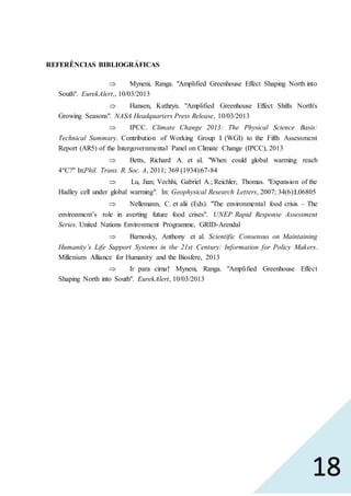 18
REFERÊNCIAS BIBLIOGRÁFICAS
 Myneni, Ranga. "Amplified Greenhouse Effect Shaping North into
South". EurekAlert,, 10/03/2013
 Hansen, Kathryn. "Amplified Greenhouse Effect Shifts North's
Growing Seasons". NASA Headquarters Press Release, 10/03/2013
 IPCC. Climate Change 2013: The Physical Science Basis:
Technical Summary. Contribution of Working Group I (WGI) to the Fifth Assessment
Report (AR5) of the Intergovernmental Panel on Climate Change (IPCC), 2013
 Betts, Richard A. et al. "When could global warming reach
4°C?" In:Phil. Trans. R. Soc. A, 2011; 369 (1934):67-84
 Lu, Jian; Vechhi, Gabriel A.; Reichler, Thomas. "Expansion of the
Hadley cell under global warming". In: Geophysical Research Letters, 2007; 34(6):L06805
 Nellemann, C. et alii (Eds). "The environmental food crisis – The
environment’s role in averting future food crises". UNEP Rapid Response Assessment
Series. United Nations Environment Programme, GRID-Arendal
 Barnosky, Anthony et al. Scientific Consensus on Maintaining
Humanity’s Life Support Systems in the 21st Century: Information for Policy Makers.
Millenium Alliance for Humanity and the Biosfere, 2013
 Ir para cima↑ Myneni, Ranga. "Amplified Greenhouse Effect
Shaping North into South". EurekAlert, 10/03/2013
 