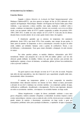 2
FUNDAMENTAÇÃO TEÓRICA
Conceitos Básicos
Segundo o Quinto Relatório de Avaliação do Painel Intergovernamental sobre
Mudanças Climáticas(IPCC), que deve aparecer na íntegra até fins de 2014, elaborado sob os
auspícios da Organização Meteorológica Mundial e do Programa das Nações Unidas para o Meio
Ambiente, e que representa a síntese científica mais ampla, atualizada e confiável sobre o
assunto, a mudança na temperatura da superfície terrestre vem ocorrendo com certeza no último
século, com um aumento médio de 0,78 °C quando comparadas as médias dos períodos 1850–
1900 e 2003–2012. A média teve uma variação de 0,72 a 0,85 ºC. Cada uma das tês últimas
décadas bateu o recorde anterior de ser a mais quente desde o início dos registros.
É virtualmente garantido que os extremos de temperatura têm aumentado
globalmente desde 1950, e que desde 1970 a Terra acumulou mais energia do que perdeu. A
maior parte do aumento de temperatura se deve a concentrações crescentes de gases do efeito
estufa, emitidos por atividades humanas como a queima de combustíveis fósseis, o uso
de fertilizantes e odesmatamento. Esses gases atuam obstruindo a dissipação do calor terrestre
no espaço.
Por várias questões práticas, os modelos climáticos referenciados pelo IPCC
normalmente limitam suas projeções até o ano de 2100, são análises globais e por isso não
oferecem grande definição de detalhes. Embora isso gere mais incerteza para previsão das
manifestações regionais e locais do fenômeno, as tendências globais já foram bem estabelecidas
e têm se provado confiáveis.
Em geral espera-se uma elevação em torno de 4 °C até o fim do século. Projeções
mais além são mais especulativas, mas não é impossível que o aquecimento progrida ainda mais,
desencadeando efeitos devastadores.
O aumento nas temperaturas globais e a nova composição da atmosfera
desencadeiam várias alterações decisivas nos sistemas da Terra. Afetam os mares, provocando
a elevação do seu nível e mudanças nas correntes marinhas e na composição química da água,
verificando-se acidificação, dessalinização e desoxigenação. Prevê-se uma importante alteração
em todos os ecossistemas marinhos, com impactos na sociedade humana em larga escala.
Afetam irregularmente o regime de chuvas, produzindo enchentes e secas mais
graves e frequentes; tendem a aumentar a frequência e a intensidade de ciclones tropicais e outros
eventos meteorológicos extremos como as ondas de calor e de frio; devem provocar a extinção de
grande número de espécies e desestruturar ecossistemas em larga escala, e gerar por
consequência problemas sérios para a produção de alimentos, o suprimento de água e a produção
 