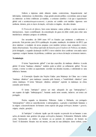 4
Embora a imprensa ainda alimente muitas controvérsias, frequentemente mal
informadas, tendenciosas ou distorcidas, e haja grande pressão política e econômica para se negar
ou minimizar as fortes evidências já reunidas, o consenso científico é de que o aquecimento
global está a acontecerinequivocamente, e precisa ser contido com medidas vigorosas sem
nenhuma demora, pois os riscos da inação, sob todos os ângulos, são altos demais.
O Protocolo de Quioto, bem como inúmeras outras políticas e ações nacionais e
internacionais, visam a estabilização da concentração de gases de efeito estufa para evitar uma
interferência antrópica perigosa no ambiente.
Em novembro de 2009 eram 187 os Estados que assinaram e ratificaram o
protocolo. Está prevista para 2014 a publicação da quinta atualização do relatório do IPCC, que
deve sintetizar o resultado de novas pequisas com modelos teóricos mais avançados e novos
dados observacionais. Seu esboço aprovado do Sumário para Criadores de Políticas, no entanto,
já foi divulgado, e segundo declaração do IPCC o novo relatório deve confirmar com ainda maior
segurança a origem humana do problema, e enfatizar que os riscos da inação se tornaram maiores.
Terminologia
O termo "aquecimento global" é um tipo específico de mudança climática à escala
global. O termo "mudança climática" também pode se referir ao esfriamento global. No uso
comum, o termo se refere ao aquecimento ocorrido nas décadas recentes, e subentende-se uma
influência humana.
A Convenção Quadro das Nações Unidas para Mudança do Clima usa o termo
"mudança climática" para mudanças causadas pelo homem, e "variabilidade climática" para
outras mudanças. O termo "alteração climática antrópica" equivale às mudanças no clima
causadas pelo homem.
O termo "antrópico" parece ser mais adequado do que "antropogênico",
um cognato do inglês "anthropogenic", bastante usado neste assunto, inclusive em textos em
português.
Porém, segundo os dicionários Priberam, Aulete e Michaelis, em português
"antropogênico" refere-se especificamente à antropogênese, a geração e reprodução humanas e
às origens e desenvolvimento do homem como espécie (do grego ánthropos, homem + genesis,
origem, criação, geração).
Já "antrópico" é referente àquilo que diz respeito ou procede do ser humano e suas
ações, de maneira mais genérica (do grego anthropikos, humano). O dicionário Michaelis define
como "pertencente ou relativo ao homem ou ao período de existência do homem na
Terra". O dicionário Houaiss traz até mesmo, em uma de suas definições deste verbete, como
 