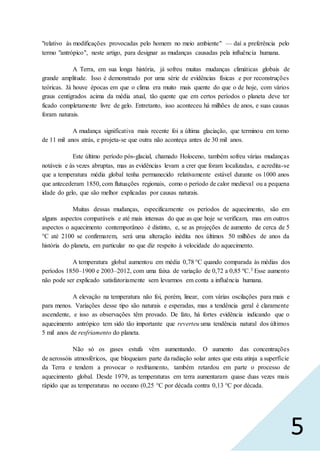 5
"relativo às modificações provocadas pelo homem no meio ambiente" — daí a preferência pelo
termo "antrópico", neste artigo, para designar as mudanças causadas pela influência humana.
A Terra, em sua longa história, já sofreu muitas mudanças climáticas globais de
grande amplitude. Isso é demonstrado por uma série de evidências físicas e por reconstruções
teóricas. Já houve épocas em que o clima era muito mais quente do que o de hoje, com vários
graus centígrados acima da média atual, tão quente que em certos períodos o planeta deve ter
ficado completamente livre de gelo. Entretanto, isso aconteceu há milhões de anos, e suas causas
foram naturais.
A mudança significativa mais recente foi a última glaciação, que terminou em torno
de 11 mil anos atrás, e projeta-se que outra não aconteça antes de 30 mil anos.
Este último período pós-glacial, chamado Holoceno, também sofreu várias mudanças
notáveis e às vezes abruptas, mas as evidências levam a crer que foram localizadas, e acredita-se
que a temperatura média global tenha permanecido relativamente estável durante os 1000 anos
que antecederam 1850, com flutuações regionais, como o período de calor medieval ou a pequena
idade do gelo, que são melhor explicadas por causas naturais.
Muitas dessas mudanças, especificamente os períodos de aquecimento, são em
alguns aspectos comparáveis e até mais intensas do que as que hoje se verificam, mas em outros
aspectos o aquecimento contemporâneo é distinto, e, se as projeções de aumento de cerca de 5
°C até 2100 se confirmarem, será uma alteração inédita nos últimos 50 milhões de anos da
história do planeta, em particular no que diz respeito à velocidade do aquecimento.
A temperatura global aumentou em média 0,78 °C quando comparada às médias dos
períodos 1850–1900 e 2003–2012, com uma faixa de variação de 0,72 a 0,85 ºC.3 Esse aumento
não pode ser explicado satisfatoriamente sem levarmos em conta a influência humana.
A elevação na temperatura não foi, porém, linear, com várias oscilações para mais e
para menos. Variações desse tipo são naturais e esperadas, mas a tendência geral é claramente
ascendente, e isso as observações têm provado. De fato, há fortes evidência indicando que o
aquecimento antrópico tem sido tão importante que reverteu uma tendência natural dos últimos
5 mil anos de resfriamento do planeta.
Não só os gases estufa vêm aumentando. O aumento das concentrações
de aerossóis atmosféricos, que bloqueiam parte da radiação solar antes que esta atinja a superfície
da Terra e tendem a provocar o resfriamento, também retardou em parte o processo de
aquecimento global. Desde 1979, as temperaturas em terra aumentaram quase duas vezes mais
rápido que as temperaturas no oceano (0,25 °C por década contra 0,13 °C por década.
 