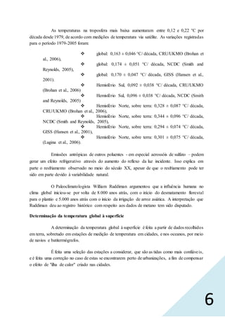 6
As temperaturas na troposfera mais baixa aumentaram entre 0,12 e 0,22 °C por
década desde 1979, de acordo com medições de temperatura via satélite. As variações registradas
para o período 1979-2005 foram:
 global: 0,163 ± 0,046 °C/ década, CRU/UKMO (Brohan et
al., 2006),
 global: 0,174 ± 0,051 °C/ década, NCDC (Smith and
Reynolds, 2005),
 global: 0,170 ± 0,047 °C/ década, GISS (Hansen et al.,
2001).
 Hemisfério Sul, 0,092 ± 0,038 °C/ década, CRU/UKMO
(Brohan et al., 2006)
 Hemisfério Sul, 0,096 ± 0,038 °C/ década, NCDC (Smith
and Reynolds, 2005)
 Hemisfério Norte, sobre terra: 0,328 ± 0,087 °C/ década,
CRU/UKMO (Brohan et al., 2006),
 Hemisfério Norte, sobre terra: 0,344 ± 0,096 °C/ década,
NCDC (Smith and Reynolds, 2005),
 Hemisfério Norte, sobre terra: 0,294 ± 0,074 °C/ década,
GISS (Hansen et al., 2001),
 Hemisfério Norte, sobre terra: 0,301 ± 0,075 °C/ década,
(Lugina et al., 2006).
Emissões antrópicas de outros poluentes - em especial aerossóis de sulfato – podem
gerar um efeito refrigerativo através do aumento do reflexo da luz incidente. Isso explica em
parte o resfriamento observado no meio do século XX, apesar de que o resfriamento pode ter
sido em parte devido à variabilidade natural.
O Paleoclimatologista William Ruddiman argumentou que a influência humana no
clima global iniciou-se por volta de 8.000 anos atrás, com o início do desmatamento florestal
para o plantio e 5.000 anos atrás com o início da irrigação de arroz asiática. A interpretação que
Ruddiman deu ao registro histórico com respeito aos dados de metano tem sido disputado.
Determinação da temperatura global à superfície
A determinação da temperatura global à superfície é feita a partir de dados recolhidos
em terra, sobretudo em estações de medição de temperatura em cidades, e nos oceanos, por meio
de navios e batitermógrafos.
É feita uma seleção das estações a considerar, que são as tidas como mais confiáveis,
e é feita uma correção no caso de estas se encontrarem perto de urbanizações, a fim de compensar
o efeito de "ilha de calor" criado nas cidades.
 