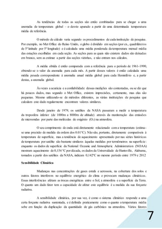 7
As tendências de todas as seções são então combinadas para se chegar a uma
anomalia de temperatura global – o desvio apurado a partir de uma determinada temperatura
média de referência.
O método de cálculo varia segundo os procedimentos de cada instituição de pesquisa.
Por exemplo, no Met Office do Reino Unido, o globo é dividido em seções (por ex., quadriláteros
de 5º latitude por 5º longitude) e é calculada uma média ponderada da temperatura mensal média
das estações escolhidas em cada seção. As seções para as quais não existem dados são deixadas
em branco, sem as estimar a partir das seções vizinhas, e não entram nos cálculos.
A média obtida é então comparada com a referência para o período de 1961-1990,
obtendo-se o valor da anomalia para cada mês. A partir desses valores é então calculada uma
média pesada correspondente à anomalia anual média global para cada Hemisfério e, a partir
destas, a anomalia global.
Às vezes a acurácia e a confiabilidade dessas medições são contestadas, ou se diz que
há poucos dados, mas segundo o Met Office, existem imprecisões, certamente, mas elas são
pequenas. Mesmo utilizando-se de métodos diferentes, as várias instituições de pesquisa que
calculam este dado regularmente encontram valores similares.
Desde janeiro de 1979, os satélites da NASA passaram a medir a temperatura
da troposfera inferior (de 1000m a 8000m de altitude) através da monitoração das emissões
de microondas por parte das moléculas de oxigénio (O2) na atmosfera.
O seu comprimento de onda está diretamente relacionado com a temperatura (estima-
se uma precisão de medida da ordem dos 0.01°C). Não são, portanto, diretamente comparáveis à
temperatura de superfície, mas a tendência de aquecimento apresentado por nas séries históricas
de temperatura por satélite são bastante similares àquelas medidas por termômetros na superfície:
enquanto os dados de superfície da National Oceanic and Atmospheric Administration (NOAA)
mostram aquecimento de 0,154 °C por década, os dados da Universidade de Huntsville, Alabama,
tomados a partir dos satélites da NASA, indicam 0,142ºC no mesmo período entre 1979 e 2012
Sensibilidade Climática
Mudanças nas concentrações de gases estufa e aerossois, na cobertura dos solos e
outros fatores interferem no equilíbrio energético do clima e provocam mudanças climáticas.
Essas interferências afetam as trocas energéticas entre o Sol, a atmosfera e a superfície da Terra.
O quanto um dado fator tem a capacidade de afetar este equilíbrio é a medida da sua forçante
radiativa.
A sensibilidade climática, por sua vez, é como o sistema climático responde a uma
certa forçante radiativa sustentada, e é definida praticamente como o quanto a temperatura média
sobe em função da duplicação da quantidade de gás carbônico na atmosfera. Vários fatores
 