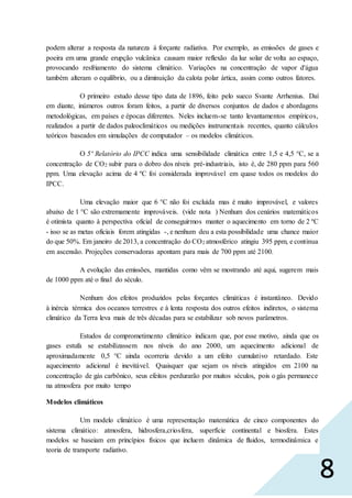 8
podem alterar a resposta da natureza à forçante radiativa. Por exemplo, as emissões de gases e
poeira em uma grande erupção vulcânica causam maior reflexão da luz solar de volta ao espaço,
provocando resfriamento do sistema climático. Variações na concentração de vapor d'água
também alteram o equilíbrio, ou a diminuição da calota polar ártica, assim como outros fatores.
O primeiro estudo desse tipo data de 1896, feito pelo sueco Svante Arrhenius. Daí
em diante, inúmeros outros foram feitos, a partir de diversos conjuntos de dados e abordagens
metodológicas, em países e épocas diferentes. Neles incluem-se tanto levantamentos empíricos,
realizados a partir de dados paleoclimáticos ou medições instrumentais recentes, quanto cálculos
teóricos baseados em simulações de computador – os modelos climáticos.
O 5º Relatório do IPCC indica uma sensibilidade climática entre 1,5 e 4,5 °C, se a
concentração de CO2 subir para o dobro dos níveis pré-industriais, isto é, de 280 ppm para 560
ppm. Uma elevação acima de 4 ºC foi considerada improvável em quase todos os modelos do
IPCC.
Uma elevação maior que 6 °C não foi excluída mas é muito improvável, e valores
abaixo de 1 °C são extremamente improváveis. (vide nota ) Nenhum dos cenários matemáticos
é otimista quanto à perspectiva oficial de conseguirmos manter o aquecimento em torno de 2 ºC
- isso se as metas oficiais forem atingidas -, e nenhum deu a esta possibilidade uma chance maior
do que 50%. Em janeiro de 2013, a concentração do CO2 atmosférico atingiu 395 ppm, e continua
em ascensão. Projeções conservadoras apontam para mais de 700 ppm até 2100.
A evolução das emissões, mantidas como vêm se mostrando até aqui, sugerem mais
de 1000 ppm até o final do século.
Nenhum dos efeitos produzidos pelas forçantes climáticas é instantâneo. Devido
à inércia térmica dos oceanos terrestres e à lenta resposta dos outros efeitos indiretos, o sistema
climático da Terra leva mais de três décadas para se estabilizar sob novos parâmetros.
Estudos de comprometimento climático indicam que, por esse motivo, ainda que os
gases estufa se estabilizassem nos níveis do ano 2000, um aquecimento adicional de
aproximadamente 0,5 °C ainda ocorreria devido a um efeito cumulativo retardado. Este
aquecimento adicional é inevitável. Quaisquer que sejam os níveis atingidos em 2100 na
concentração de gás carbônico, seus efeitos perdurarão por muitos séculos, pois o gás permanece
na atmosfera por muito tempo
Modelos climáticos
Um modelo climático é uma representação matemática de cinco componentes do
sistema climático: atmosfera, hidrosfera,criosfera, superfície continental e biosfera. Estes
modelos se baseiam em princípios físicos que incluem dinâmica de fluidos, termodinâmica e
teoria de transporte radiativo.
 