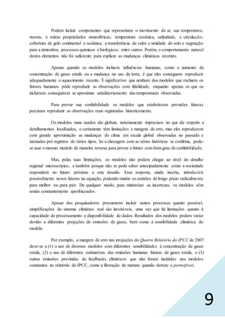 9
Podem incluir componentes que representam o movimento do ar, sua temperatura,
nuvens, e outras propriedades atmosféricas; temperatura oceânica, salinidade, e circulação;
cobertura de gelo continental e oceânica; a transferência de calor e umidade do solo e vegetação
para a atmosfera; processos químicos e biológicos; entre outros. Porém, o comportamento natural
destes elementos não foi suficiente para explicar as mudanças climáticas recentes.
Apenas quando os modelos incluem influências humanas, como o aumento da
concentração de gases estufa ou a mudança no uso da terra, é que eles conseguem reproduzir
adequadamente o aquecimento recente. É significativo que nenhum dos modelos que excluem os
fatores humanos pôde reproduzir as observações com fidelidade, enquanto apenas os que os
incluíram conseguiram se aproximar satisfatoriamente das temperaturas observadas.
Para provar sua confiabilidade os modelos que estabelecem previsões futuras
precisam reproduzir as observações reais registradas historicamente.
Os modelos mais usados são globais, notoriamente imprecisos no que diz respeito a
detalhamentos localizados, e certamente têm limitações e margens de erro, mas eles reproduzem
com grande aproximação as mudanças do clima em escala global observadas no passado e
atestadas por registros de vários tipos. Se a checagem com as séries históricas se confirma, pode-
se usar o mesmo modelo de maneira reversa para prever o futuro com bom grau de confiabilidade.
Mas, pelas suas limitações, os modelos não podem chegar ao nível do detalhe
regional microscópico, e também porque não se pode saber antecipadamente como a sociedade
responderá no futuro próximo a este desafio. Essa resposta, ainda incerta, introduzirá
possivelmente novos fatores na equação, podendo mudar os cenários de longo prazo radicalmente
para melhor ou para pior. De qualquer modo, para minimizar as incertezas, os modelos vêm
sendo constantemente aperfeiçoados.
Apesar dos pesquisadores procurarem incluir tantos processos quanto possível,
simplificações do sistema climático real são inevitáveis, uma vez que há limitações quanto à
capacidade de processamento e disponibilidade de dados. Resultados dos modelos podem variar
devido a diferentes projeções de emissões de gases, bem como à sensibilidade climática do
modelo.
Por exemplo, a margem de erro nas projeções do Quarto Relatório do IPCC de 2007
deve-se a (1) o uso de diversos modelos com diferentes sensibilidades à concentração de gases
estufa, (2) o uso de diferentes estimativas das emissões humanas futuras de gases estufa, e (3)
outras emissões provindas de feedbacks climáticos que não foram incluídas nos modelos
constantes no relatório do IPCC, como a liberação de metano quando derrete o permafrost.
 